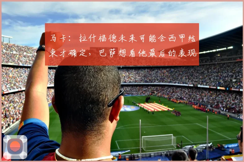 马卡：拉什福德未来可能会西甲结束才确定，巴萨想看他最后的表现