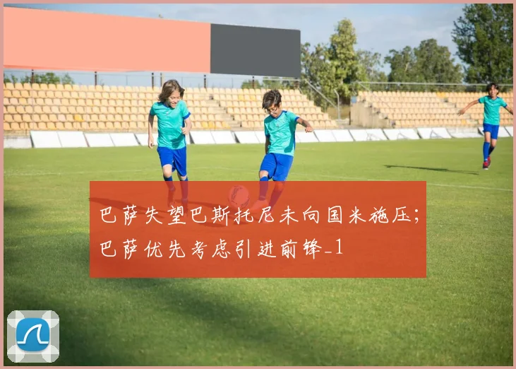 巴萨失望巴斯托尼未向国米施压；巴萨优先考虑引进前锋_1