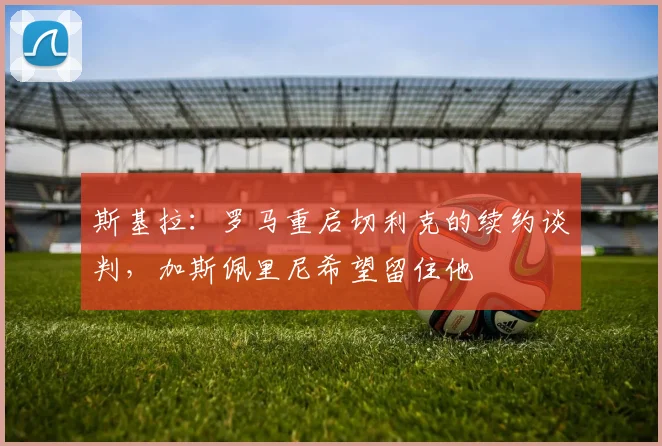 斯基拉：罗马重启切利克的续约谈判，加斯佩里尼希望留住他
