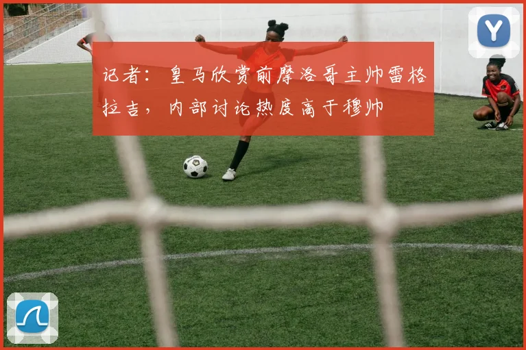 记者：皇马欣赏前摩洛哥主帅雷格拉吉，内部讨论热度高于穆帅